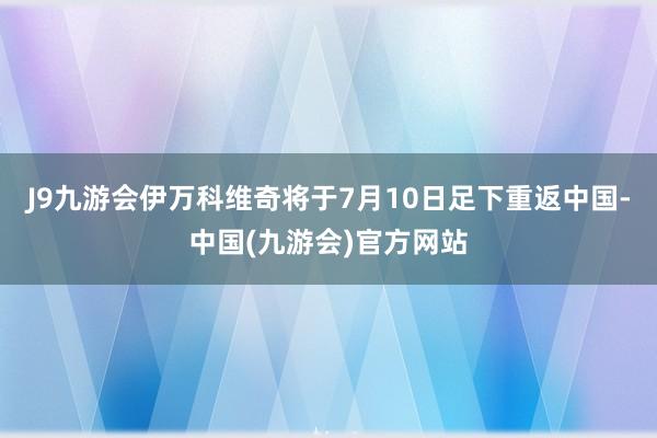 J9九游会伊万科维奇将于7月10日足下重返中国-中国(九游会)官方网站