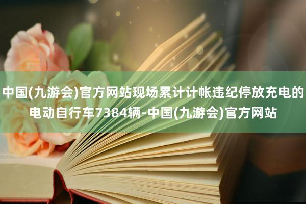 中国(九游会)官方网站现场累计计帐违纪停放充电的电动自行车7384辆-中国(九游会)官方网站