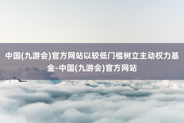 中国(九游会)官方网站以较低门槛树立主动权力基金-中国(九游会)官方网站