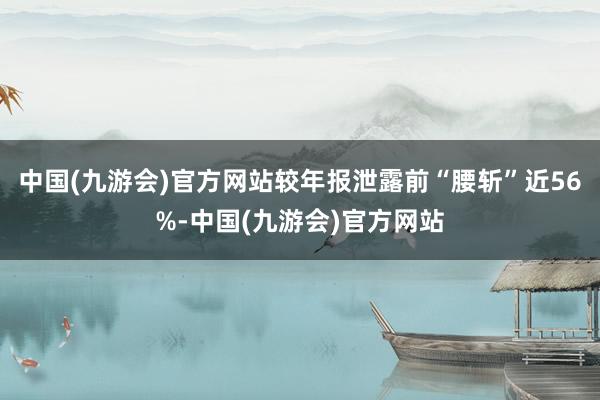 中国(九游会)官方网站较年报泄露前“腰斩”近56%-中国(九游会)官方网站