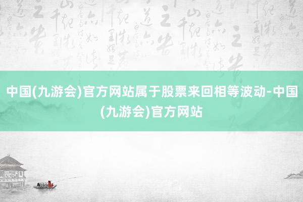 中国(九游会)官方网站属于股票来回相等波动-中国(九游会)官方网站