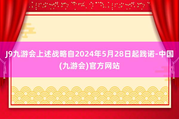 J9九游会上述战略自2024年5月28日起践诺-中国(九游会)官方网站