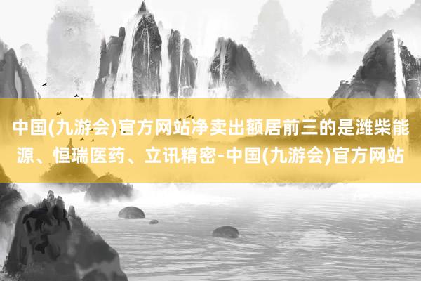 中国(九游会)官方网站净卖出额居前三的是潍柴能源、恒瑞医药、立讯精密-中国(九游会)官方网站