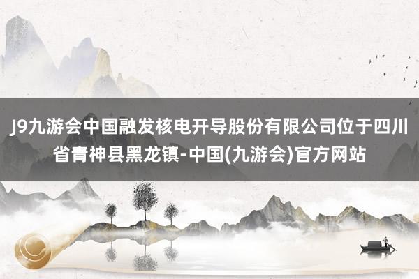 J9九游会中国融发核电开导股份有限公司位于四川省青神县黑龙镇-中国(九游会)官方网站