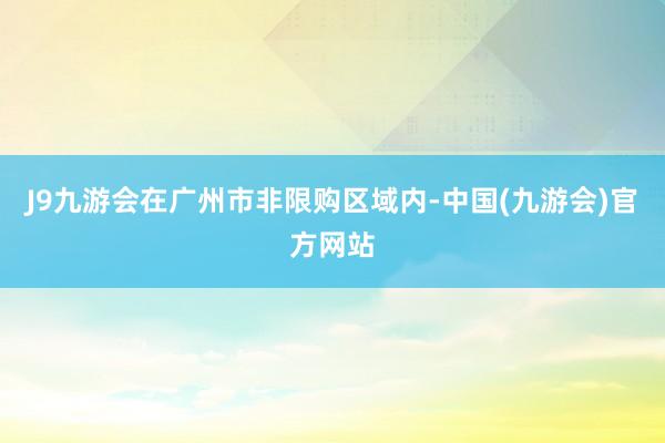 J9九游会在广州市非限购区域内-中国(九游会)官方网站