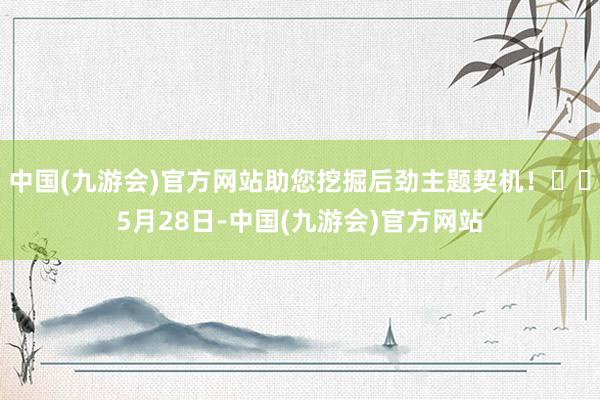 中国(九游会)官方网站助您挖掘后劲主题契机！		5月28日-中国(九游会)官方网站