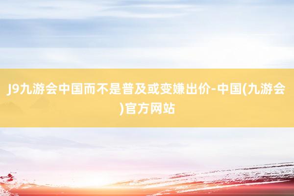 J9九游会中国而不是普及或变嫌出价-中国(九游会)官方网站