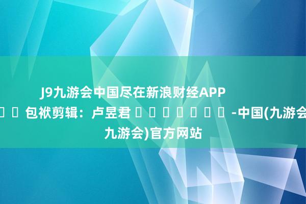 J9九游会中国尽在新浪财经APP            						包袱剪辑：卢昱君 							-中国(九游会)官方网站