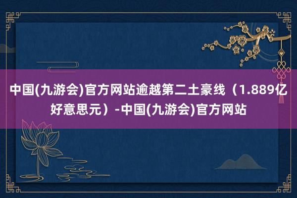 中国(九游会)官方网站逾越第二土豪线（1.889亿好意思元）-中国(九游会)官方网站