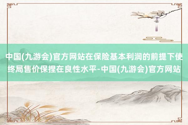 中国(九游会)官方网站在保险基本利润的前提下使终局售价保捏在良性水平-中国(九游会)官方网站