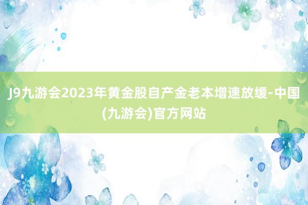 J9九游会2023年黄金股自产金老本增速放缓-中国(九游会)官方网站