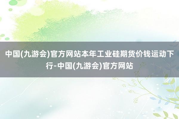 中国(九游会)官方网站本年工业硅期货价钱运动下行-中国(九游会)官方网站