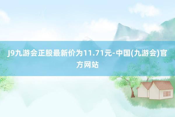 J9九游会正股最新价为11.71元-中国(九游会)官方网站