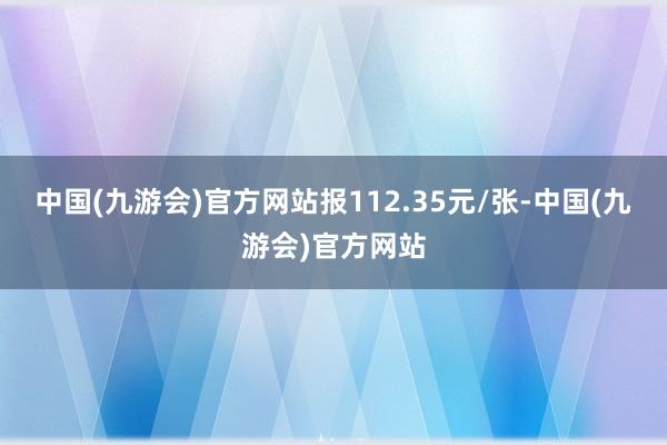 中国(九游会)官方网站报112.35元/张-中国(九游会)官方网站