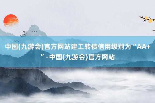 中国(九游会)官方网站建工转债信用级别为“AA+”-中国(九游会)官方网站