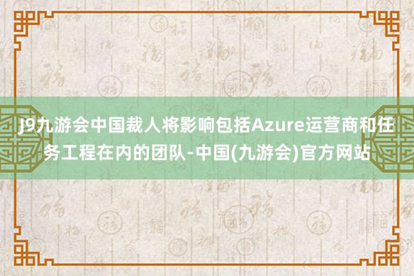 J9九游会中国裁人将影响包括Azure运营商和任务工程在内的团队-中国(九游会)官方网站