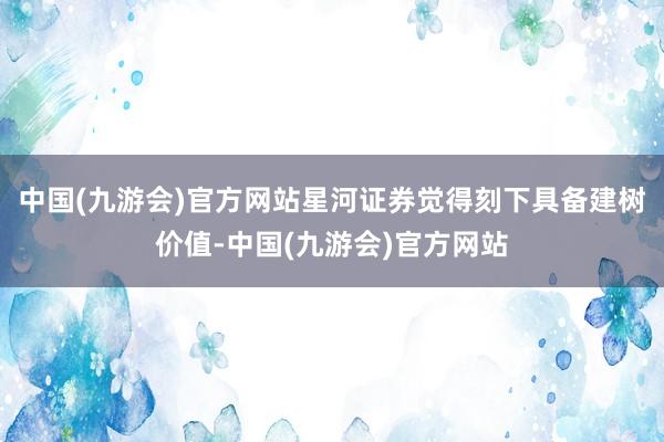 中国(九游会)官方网站星河证券觉得刻下具备建树价值-中国(九游会)官方网站