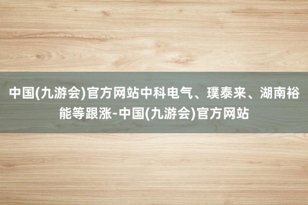 中国(九游会)官方网站中科电气、璞泰来、湖南裕能等跟涨-中国(九游会)官方网站