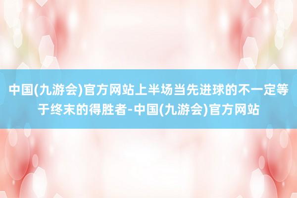 中国(九游会)官方网站上半场当先进球的不一定等于终末的得胜者-中国(九游会)官方网站