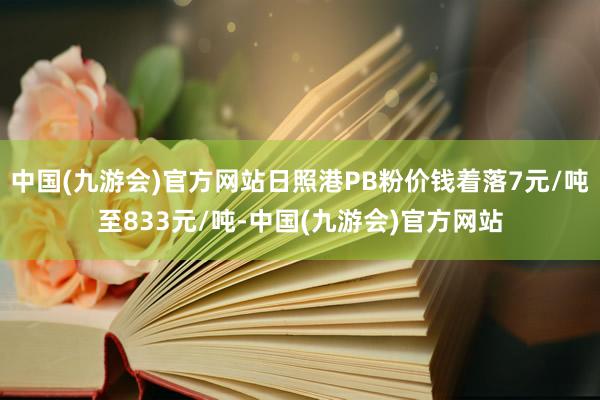 中国(九游会)官方网站日照港PB粉价钱着落7元/吨至833元/吨-中国(九游会)官方网站