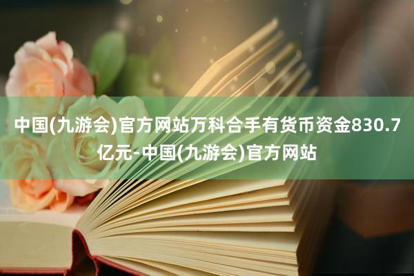 中国(九游会)官方网站万科合手有货币资金830.7亿元-中国(九游会)官方网站