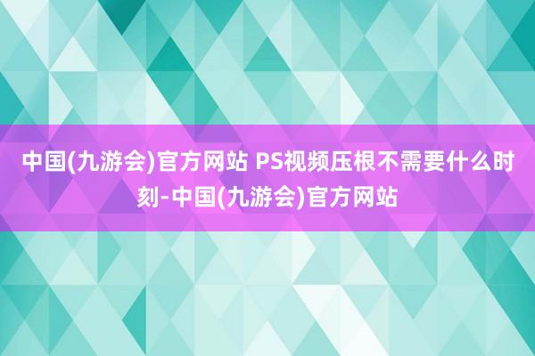 中国(九游会)官方网站 PS视频压根不需要什么时刻-中国(九游会)官方网站