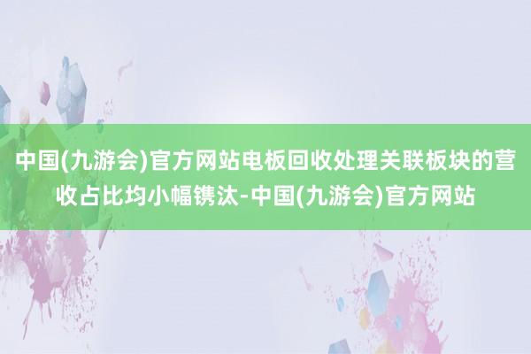 中国(九游会)官方网站电板回收处理关联板块的营收占比均小幅镌汰-中国(九游会)官方网站