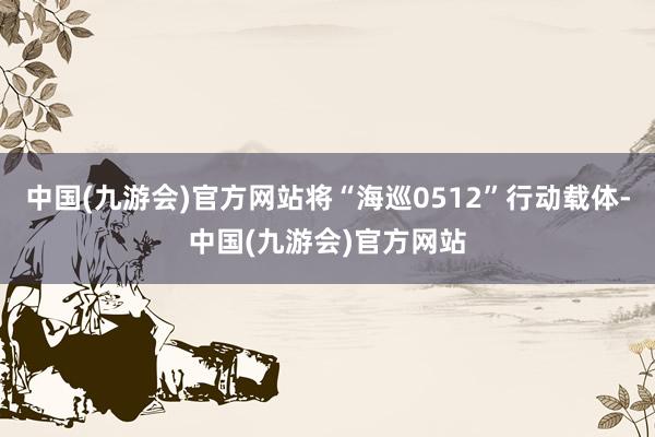 中国(九游会)官方网站将“海巡0512”行动载体-中国(九游会)官方网站