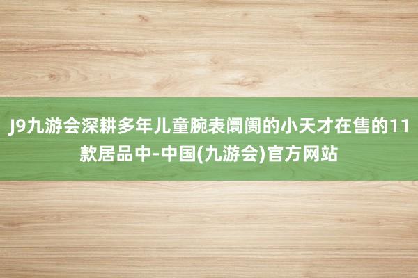 J9九游会深耕多年儿童腕表阛阓的小天才在售的11款居品中-中国(九游会)官方网站