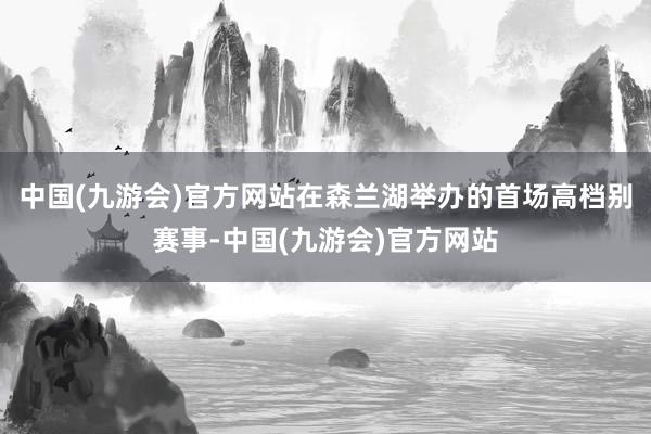 中国(九游会)官方网站在森兰湖举办的首场高档别赛事-中国(九游会)官方网站