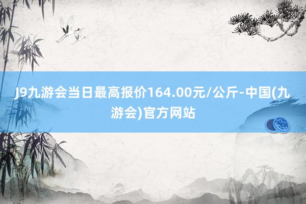 J9九游会当日最高报价164.00元/公斤-中国(九游会)官方网站