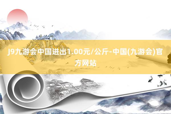 J9九游会中国进出1.00元/公斤-中国(九游会)官方网站