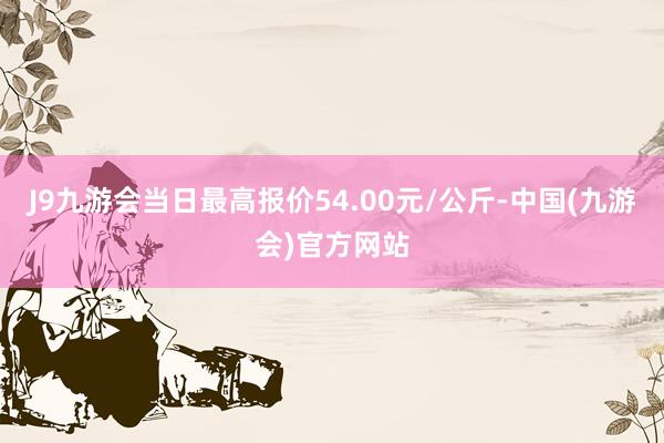 J9九游会当日最高报价54.00元/公斤-中国(九游会)官方网站