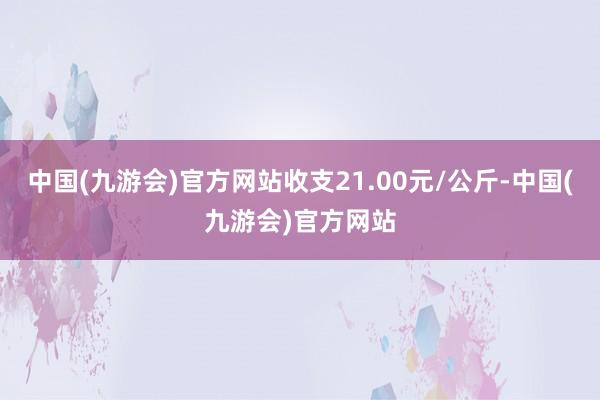 中国(九游会)官方网站收支21.00元/公斤-中国(九游会)官方网站