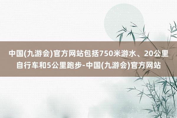 中国(九游会)官方网站包括750米游水、20公里自行车和5公里跑步-中国(九游会)官方网站