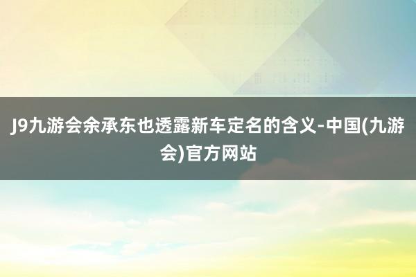 J9九游会余承东也透露新车定名的含义-中国(九游会)官方网站