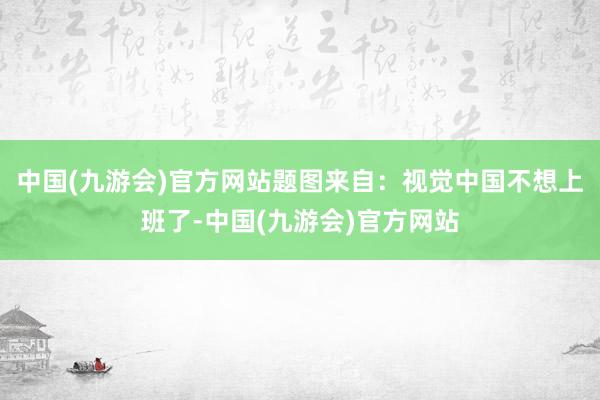 中国(九游会)官方网站题图来自：视觉中国不想上班了-中国(九游会)官方网站