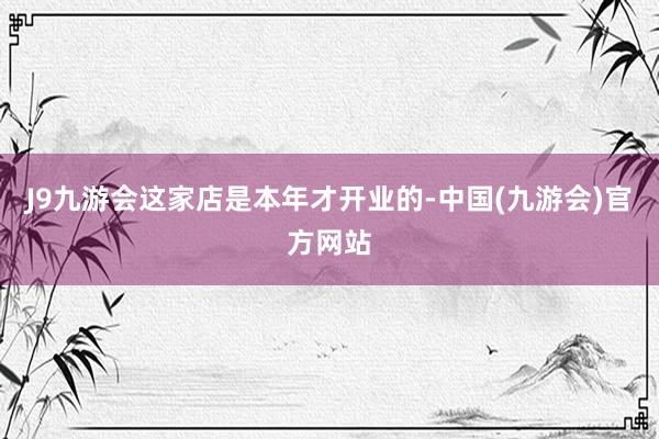 J9九游会这家店是本年才开业的-中国(九游会)官方网站