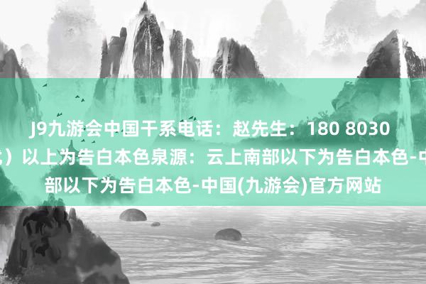 J9九游会中国干系电话：赵先生：180 8030 3915（怕耐劳的勿扰）以上为告白本色泉源：云上南部以下为告白本色-中国(九游会)官方网站