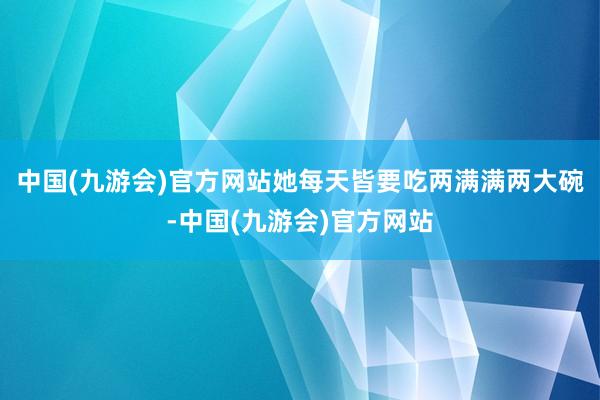 中国(九游会)官方网站她每天皆要吃两满满两大碗-中国(九游会)官方网站