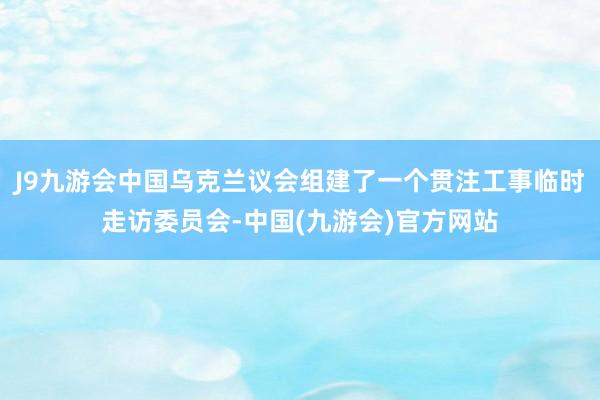 J9九游会中国乌克兰议会组建了一个贯注工事临时走访委员会-中国(九游会)官方网站