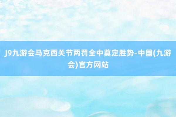 J9九游会马克西关节两罚全中奠定胜势-中国(九游会)官方网站