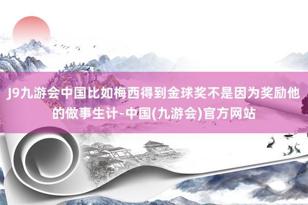 J9九游会中国比如梅西得到金球奖不是因为奖励他的做事生计-中国(九游会)官方网站