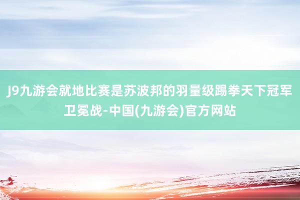 J9九游会就地比赛是苏波邦的羽量级踢拳天下冠军卫冕战-中国(九游会)官方网站