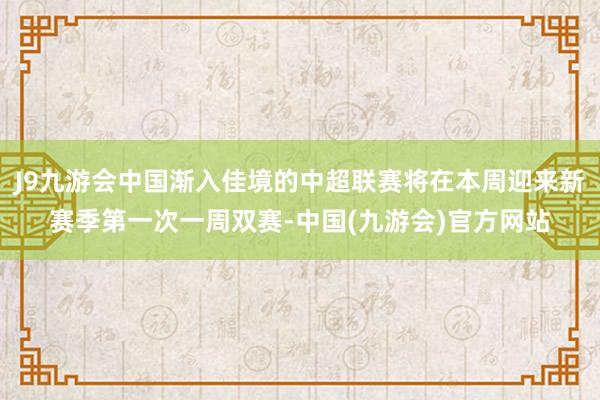 J9九游会中国渐入佳境的中超联赛将在本周迎来新赛季第一次一周双赛-中国(九游会)官方网站