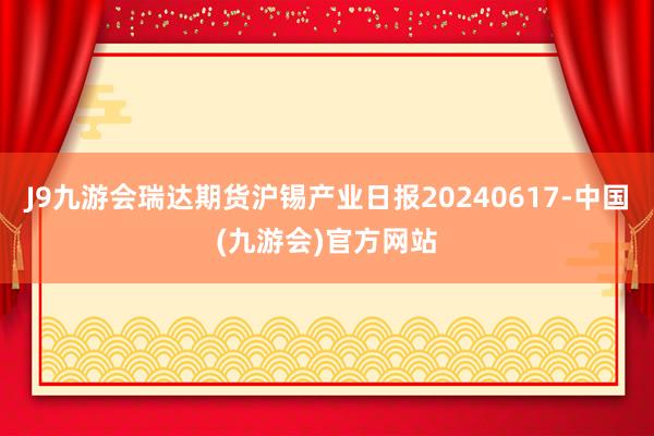 J9九游会瑞达期货沪锡产业日报20240617-中国(九游会)官方网站