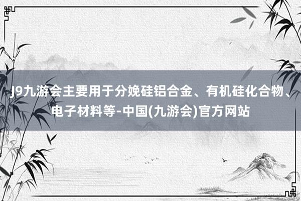 J9九游会主要用于分娩硅铝合金、有机硅化合物、电子材料等-中国(九游会)官方网站