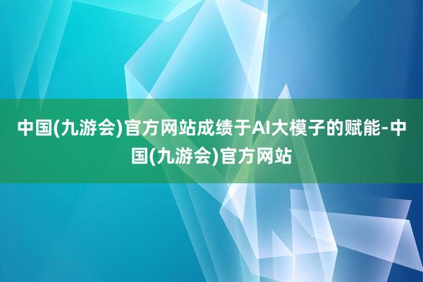 中国(九游会)官方网站成绩于AI大模子的赋能-中国(九游会)官方网站