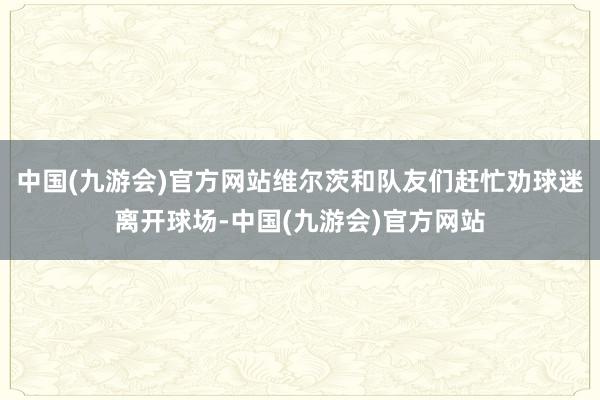 中国(九游会)官方网站维尔茨和队友们赶忙劝球迷离开球场-中国(九游会)官方网站