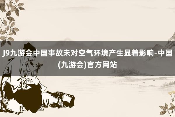 J9九游会中国事故未对空气环境产生显着影响-中国(九游会)官方网站
